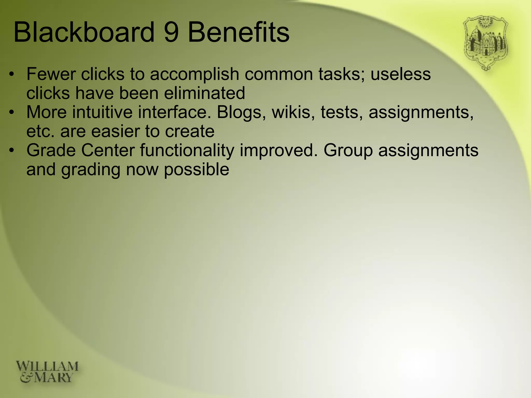 Blackboard 9 Benefits Fewer clicks to accomplish common tasks; useless  clicks have been eliminated More intuitive interface. Blogs, wikis, tests, assignments, etc. are easier to create Grade Center functionality improved. Group assignments and grading now possible 