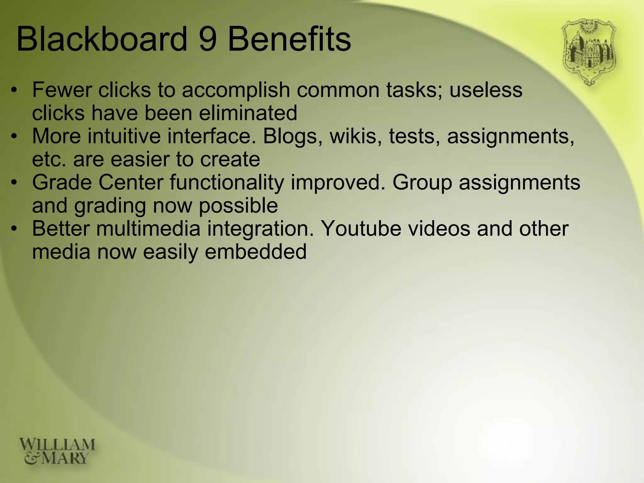 Blackboard 9 Benefits Fewer clicks to accomplish common tasks; useless  clicks have been eliminated More intuitive interface. Blogs, wikis, tests, assignments, etc. are easier to create Grade Center functionality improved. Group assignments and grading now possible Better multimedia integration. Youtube videos and other media now easily embedded 