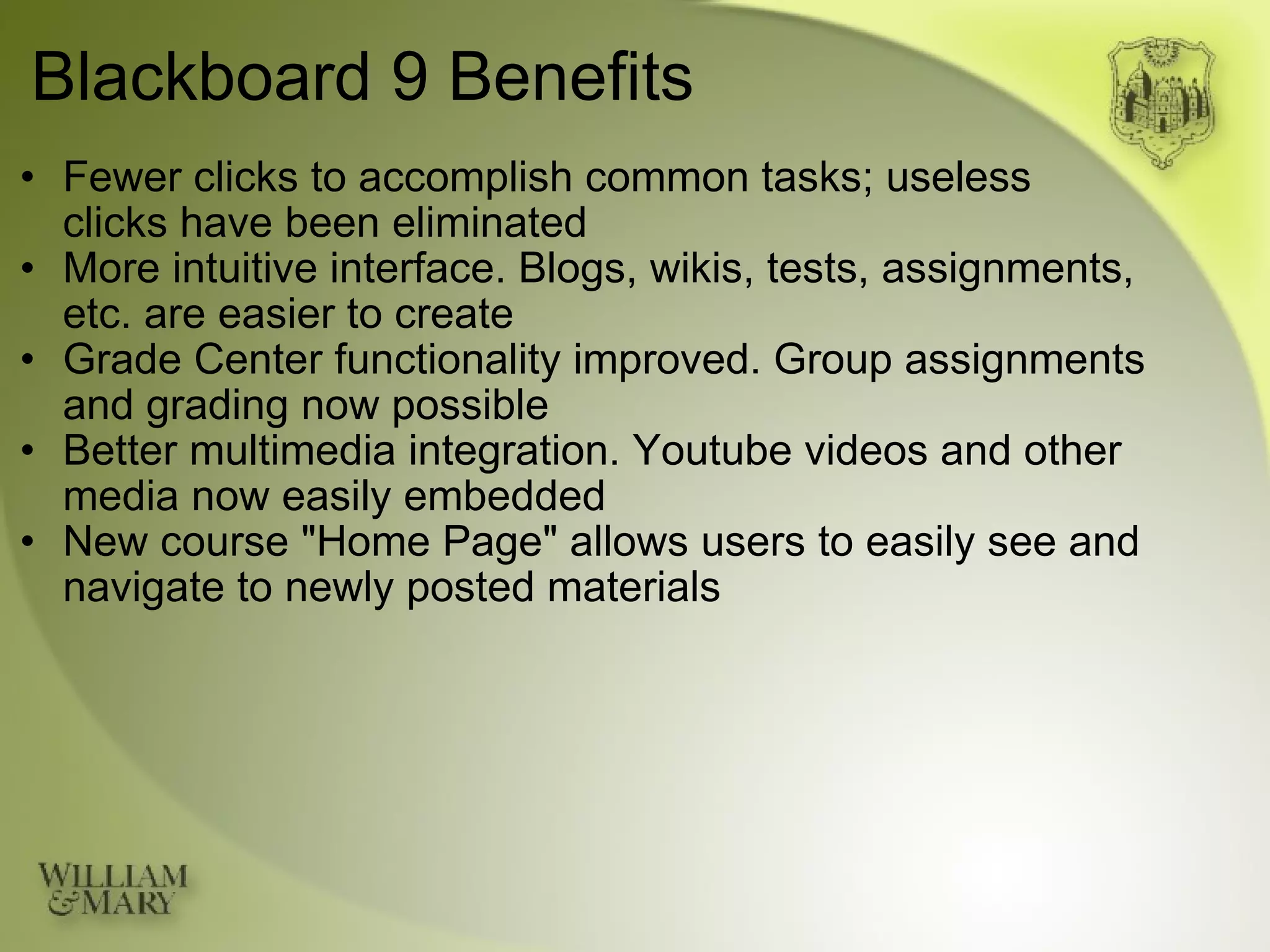 Blackboard 9 Benefits Fewer clicks to accomplish common tasks; useless  clicks have been eliminated More intuitive interface. Blogs, wikis, tests, assignments, etc. are easier to create Grade Center functionality improved. Group assignments and grading now possible Better multimedia integration. Youtube videos and other media now easily embedded New course "Home Page" allows users to easily see and navigate to newly posted materials 