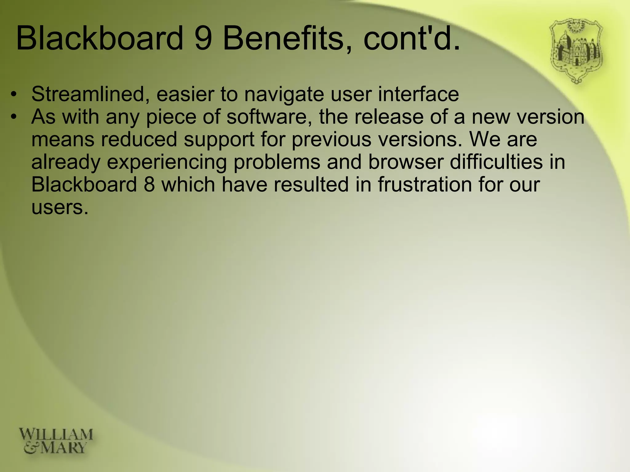 Blackboard 9 Benefits, cont'd. Streamlined, easier to navigate user interface As with any piece of software, the release of a new version means reduced support for previous versions. We are already experiencing problems and browser difficulties in Blackboard 8 which have resulted in frustration for our users. 