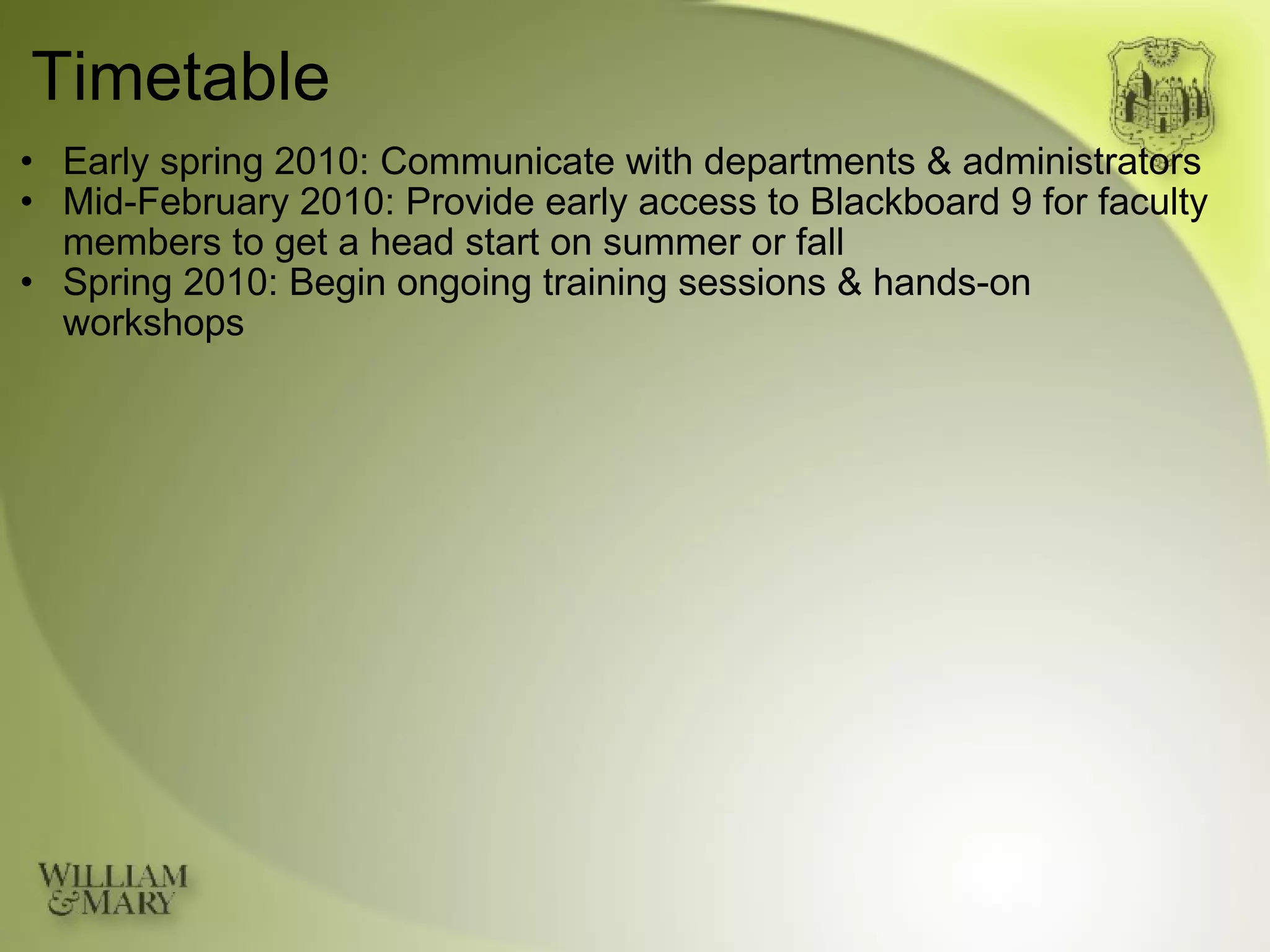 Timetable Early spring 2010: Communicate with departments & administrators Mid-February 2010: Provide early access to Blackboard 9 for faculty members to get a head start on summer or fall Spring 2010: Begin ongoing training sessions & hands-on workshops 