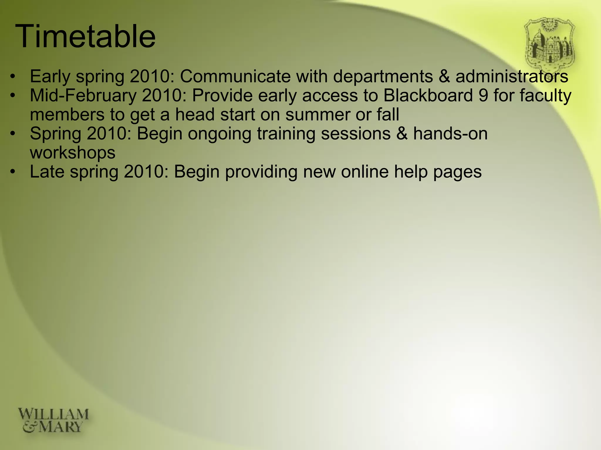 Timetable Early spring 2010: Communicate with departments & administrators Mid-February 2010: Provide early access to Blackboard 9 for faculty members to get a head start on summer or fall Spring 2010: Begin ongoing training sessions & hands-on workshops Late spring 2010: Begin providing new online help pages 