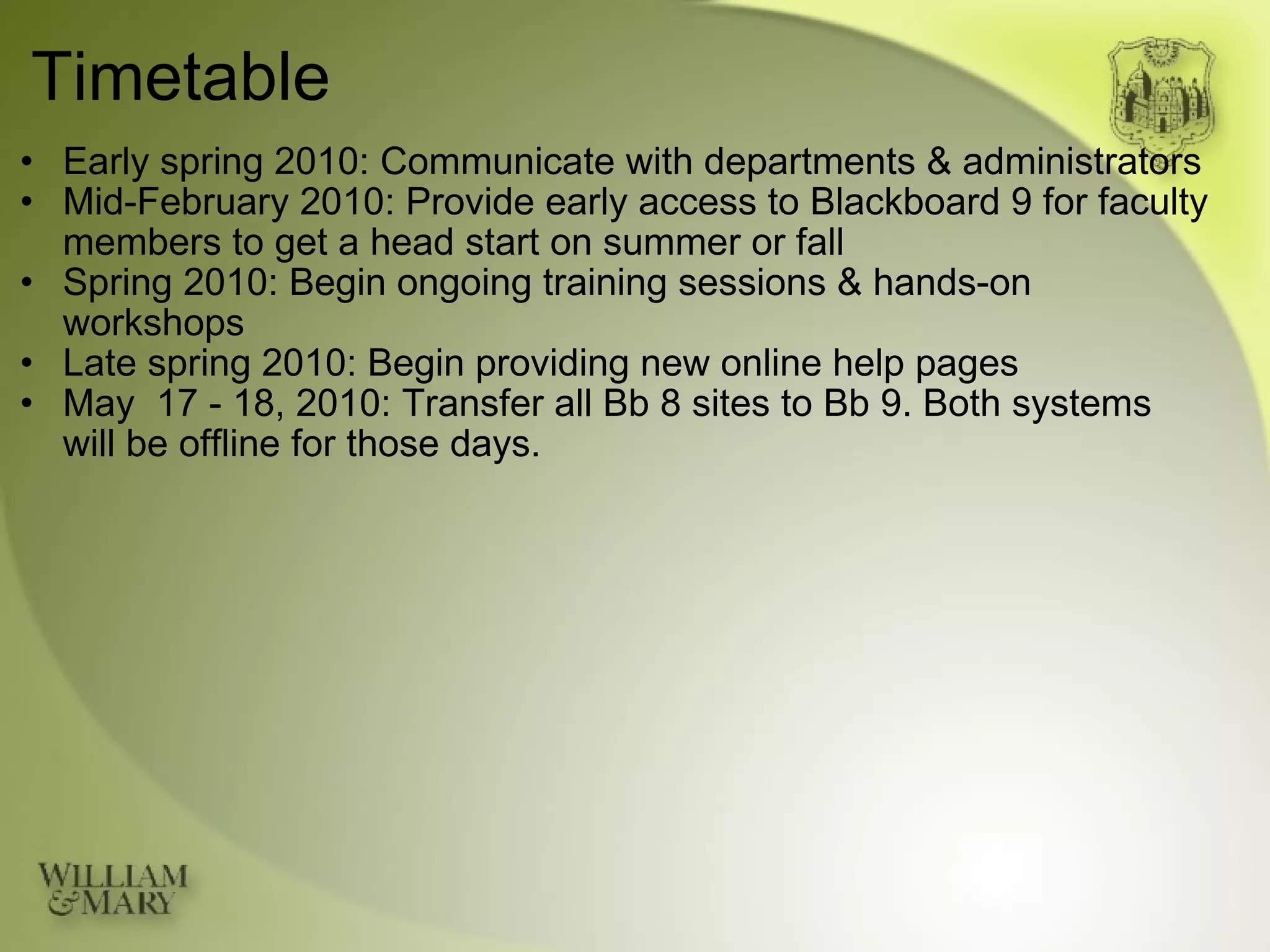 Timetable Early spring 2010: Communicate with departments & administrators Mid-February 2010: Provide early access to Blackboard 9 for faculty members to get a head start on summer or fall Spring 2010: Begin ongoing training sessions & hands-on workshops Late spring 2010: Begin providing new online help pages May  17 - 18, 2010: Transfer all Bb 8 sites to Bb 9. Both systems will be offline for those days. 