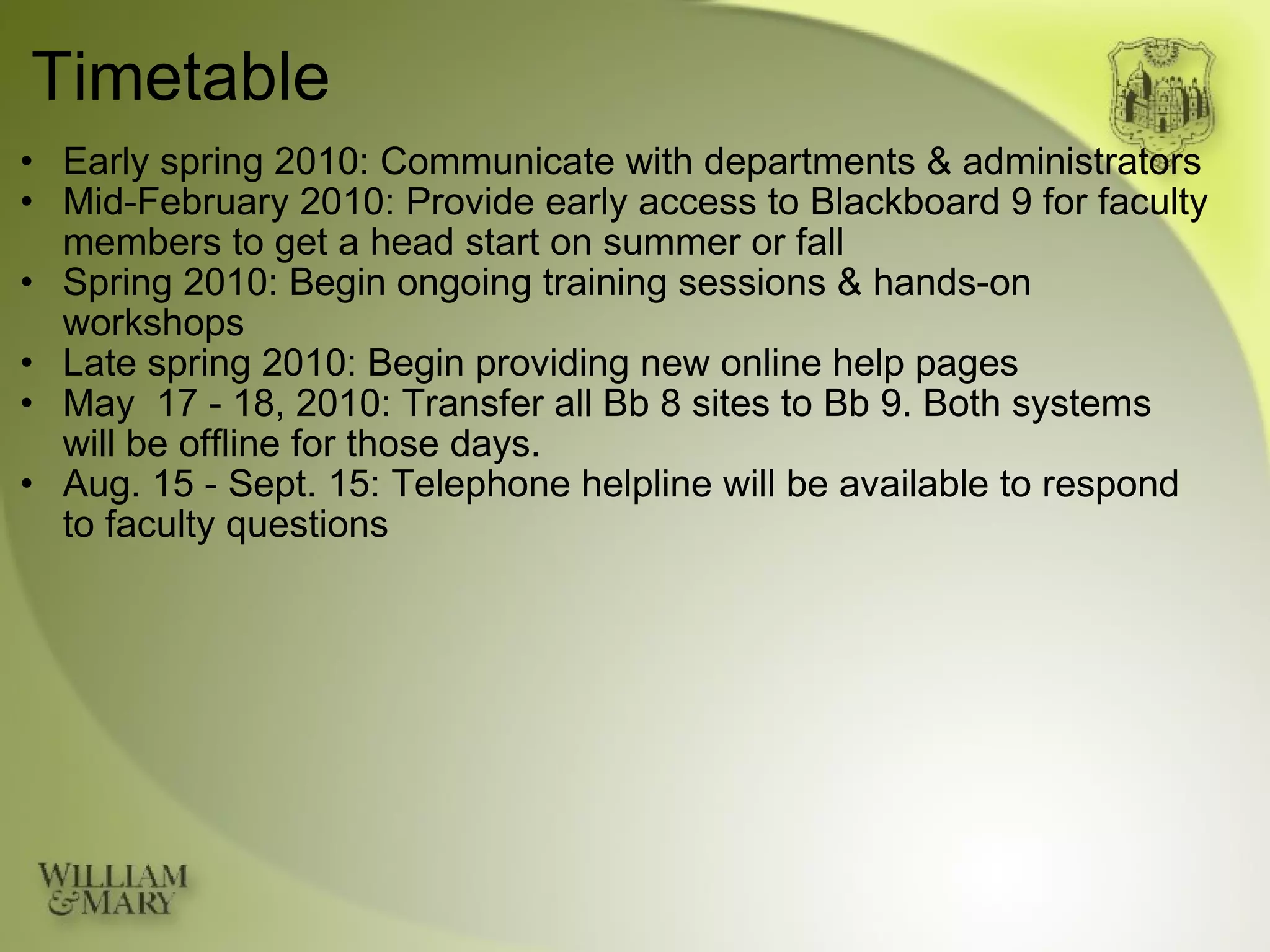 Timetable Early spring 2010: Communicate with departments & administrators Mid-February 2010: Provide early access to Blackboard 9 for faculty members to get a head start on summer or fall Spring 2010: Begin ongoing training sessions & hands-on workshops Late spring 2010: Begin providing new online help pages May  17 - 18, 2010: Transfer all Bb 8 sites to Bb 9. Both systems will be offline for those days. Aug. 15 - Sept. 15: Telephone helpline will be available to respond to faculty questions 