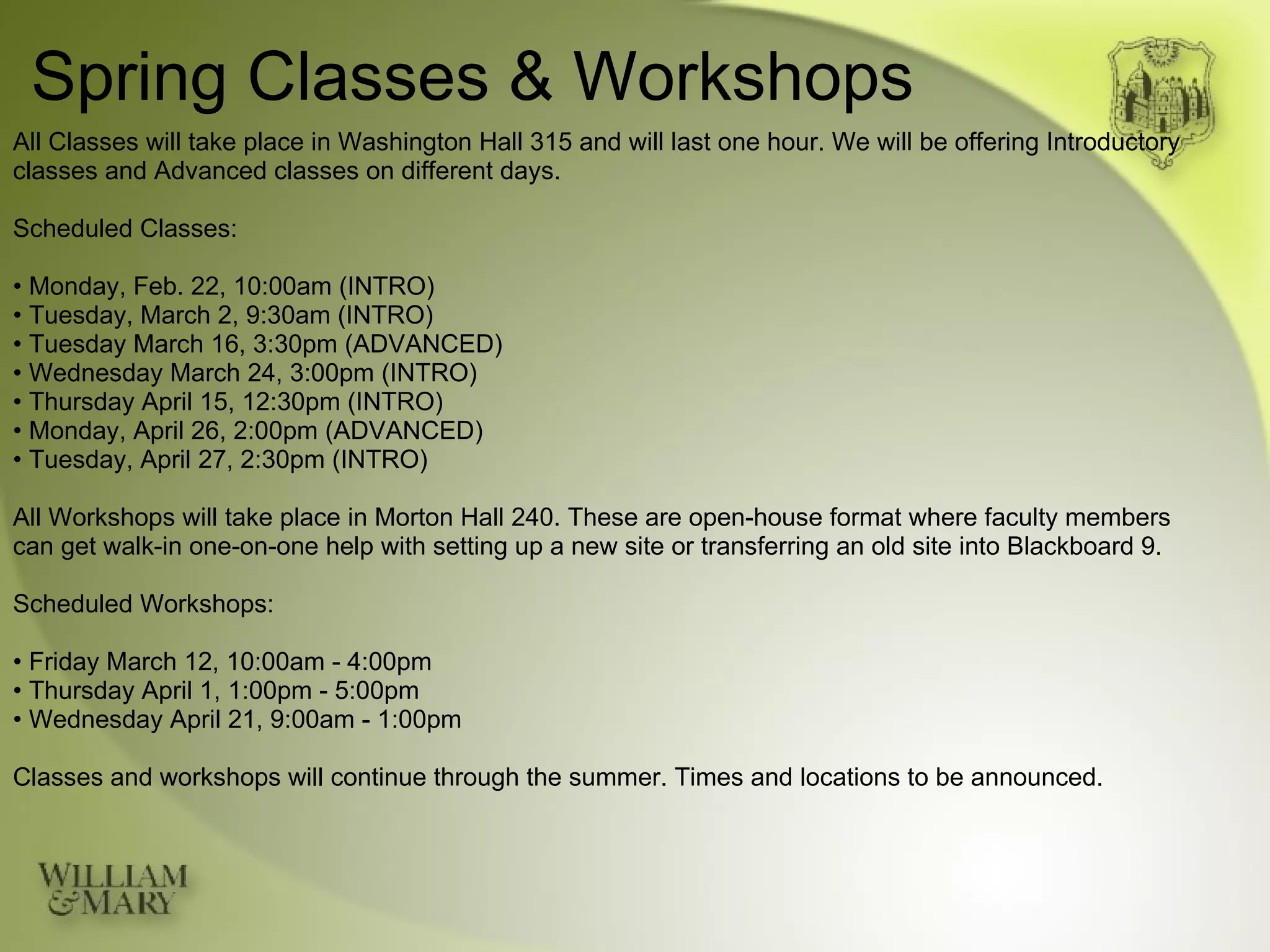 Spring Classes & Workshops All Classes will take place in Washington Hall 315 and will last one hour. We will be offering Introductory classes and Advanced classes on different days. Scheduled Classes: •  Monday, Feb. 22, 10:00am (INTRO) •  Tuesday, March 2, 9:30am (INTRO) •  Tuesday March 16, 3:30pm (ADVANCED) •  Wednesday March 24, 3:00pm (INTRO) •  Thursday April 15, 12:30pm (INTRO) •  Monday, April 26, 2:00pm (ADVANCED) •  Tuesday, April 27, 2:30pm (INTRO) All Workshops will take place in Morton Hall 240. These are open-house format where faculty members can get walk-in one-on-one help with setting up a new site or transferring an old site into Blackboard 9. Scheduled Workshops: •  Friday March 12, 10:00am - 4:00pm •  Thursday April 1, 1:00pm - 5:00pm •  Wednesday April 21, 9:00am - 1:00pm Classes and workshops will continue through the summer. Times and locations to be announced. 