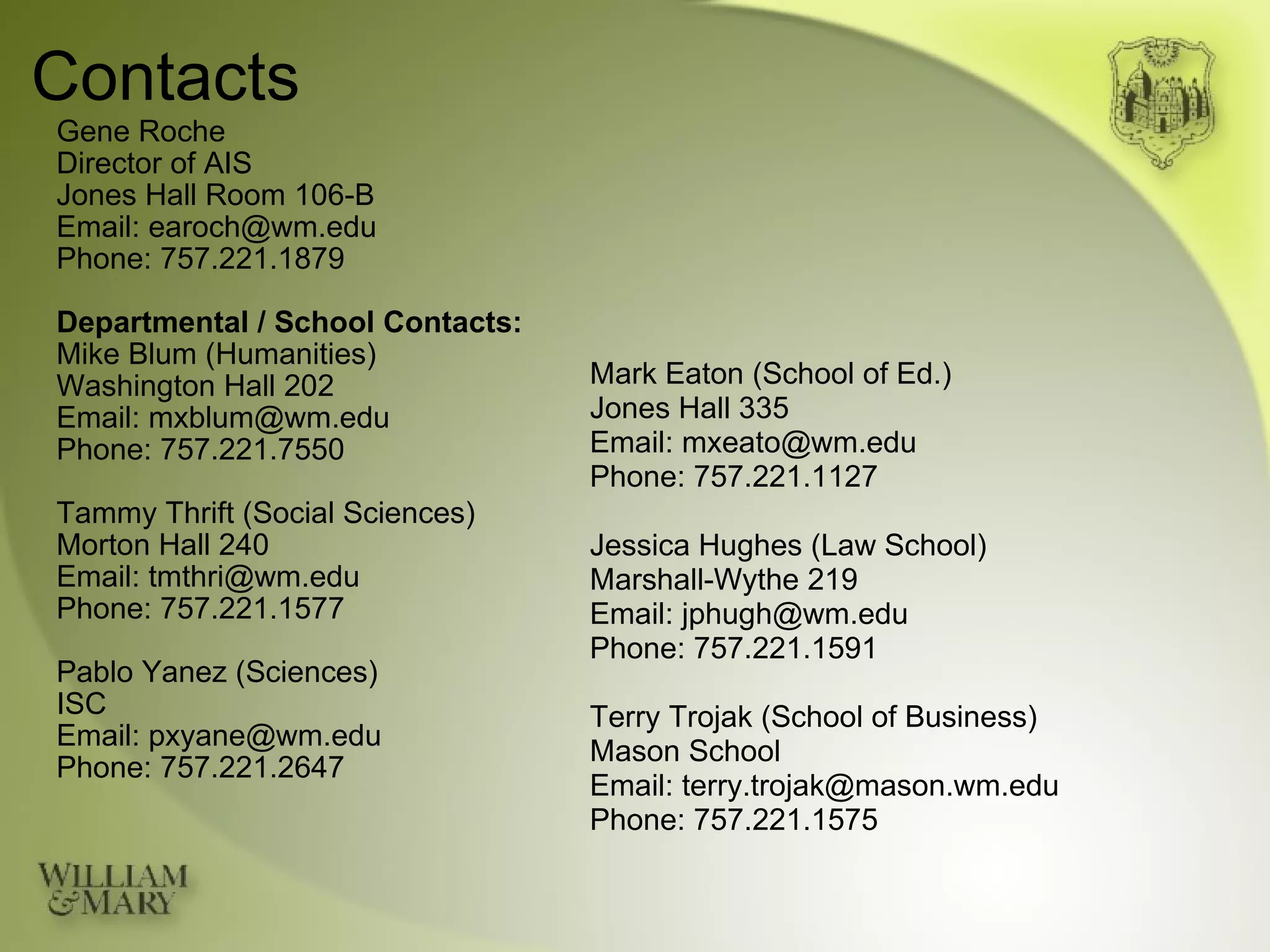 Contacts Gene Roche Director of AIS Jones Hall Room 106-B Email: earoch@wm.edu Phone: 757.221.1879 Departmental / School Contacts: Mike Blum (Humanities) Washington Hall 202 Email: mxblum@wm.edu Phone: 757.221.7550 Tammy Thrift (Social Sciences) Morton Hall 240 Email: tmthri@wm.edu Phone: 757.221.1577 Pablo Yanez (Sciences) ISC Email: pxyane@wm.edu Phone: 757.221.2647 Mark Eaton (School of Ed.) Jones Hall 335 Email: mxeato@wm.edu Phone: 757.221.1127 Jessica Hughes (Law School) Marshall-Wythe 219 Email: jphugh@wm.edu Phone: 757.221.1591 Terry Trojak (School of Business) Mason School Email: terry.trojak@mason.wm.edu Phone: 757.221.1575 