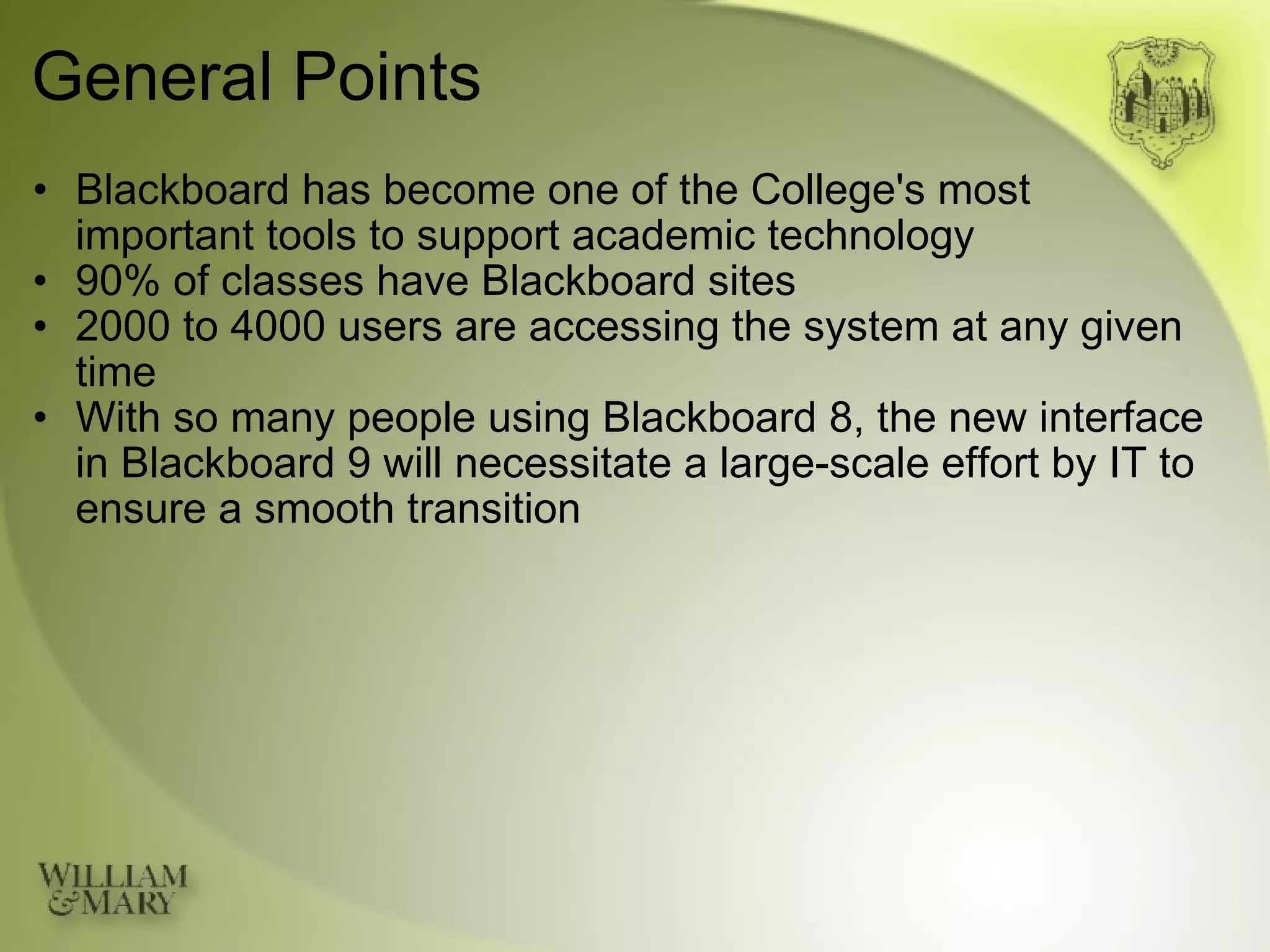 General Points Blackboard has become one of the College's most  important tools to support academic technology 90% of classes have Blackboard sites 2000 to 4000 users are accessing the system at any given time With so many people using Blackboard 8, the new interface in Blackboard 9 will necessitate a large-scale effort by IT to ensure a smooth transition 