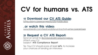 1) Download our CV ATS Guide:
https://blog.careerangels.eu/ats-guide-2023/
...or watch this video:
www.linkedin.com/feed/update/urn:li:activity:6970412269838950400
2) Request a CV ATS Report:
Send an email to Bichl.Sandra@CareerAngels.eu
Attach your CV
Subject: "ATS Compliance Report".
Tip: Your CV should score at least 80% to increase
your chances of landing an interview!
CV for humans vs. ATS
 