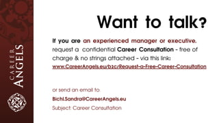 If you are an experienced manager or executive,
request a confidential Career Consultation - free of
charge & no strings attached - via this link:
www.CareerAngels.eu/b2c/Request-a-Free-Career-Consultation
or send an email to:
Bichl.Sandra@CareerAngels.eu
Subject: Career Consultation
Want to talk?
 
