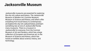 Jacksonville Museum
Jacksonville museums are essential for exploring
the city rich culture and history. The Jacksonville
Museum of Modern Art, Cummer Museum,
Museum of Science and History, and others offer
everything from local history to contemporary
art.Explore the city rich cultural history and learn
something new at one of Jacksonville Florida
many museums. There is a museum in
Jacksonville for everyone, from the Cummer
Museum of Art and Gardens, which has a large
collection of European and American art, to the
Museum of Science and History, which has
hands-on exhibits about science, history, and
technology.
 