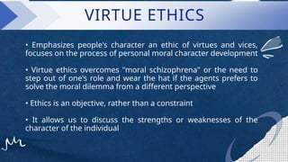 VIRTUE ETHICS
• Emphasizes people's character an ethic of virtues and vices,
focuses on the process of personal moral character development
• Virtue ethics overcomes "moral schizophrena" or the need to
step out of one's role and wear the hat if the agents prefers to
solve the moral dilemma from a different perspective
• Ethics is an objective, rather than a constraint
• It allows us to discuss the strengths or weaknesses of the
character of the individual
 