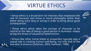 • Virtue ethics is a broad term for theories that emphasize the
role of character and virtue in moral philosophy rather than
either doing one's duty or acting in order to bring about good
consequences.
• Virtue ethics which takes the concept of character to be
central to the idea of being a good person in business---keeps
at bay the threat of situational determinism.
• Virtues like other moral states or properties, typically play a
causal role in creating human well-being, not only that of the
one who is virtuous (Solomon, 2003; Hartman, 1998)
VIRTUE ETHICS
 