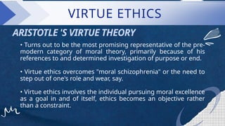 • Turns out to be the most promising representative of the pre-
modern category of moral theory, primarily because of his
references to and determined investigation of purpose or end.
• Virtue ethics overcomes "moral schizophrenia" or the need to
step out of one's role and wear, say.
• Virtue ethics involves the individual pursuing moral excellence
as a goal in and of itself, ethics becomes an objective rather
than a constraint.
ARISTOTLE 'S VIRTUE THEORY
VIRTUE ETHICS
 