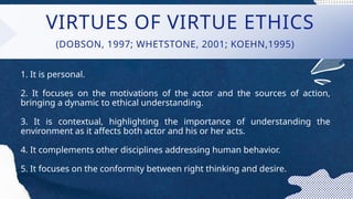VIRTUES OF VIRTUE ETHICS
1. It is personal.
2. It focuses on the motivations of the actor and the sources of action,
bringing a dynamic to ethical understanding.
3. It is contextual, highlighting the importance of understanding the
environment as it affects both actor and his or her acts.
4. It complements other disciplines addressing human behavior.
5. It focuses on the conformity between right thinking and desire.
(DOBSON, 1997; WHETSTONE, 2001; KOEHN,1995)
 
