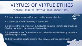 VIRTUES OF VIRTUE ETHICS
6. It treats virtue as a manifest, perceptible feature of action.
7. It conceives of human activity as continuous.
8. It stresses the importance of individuals being able to make contributions
of value to a society or communal enterprise.
9. It preserves a role for excellence and helps counter the leveling tendency
of deontological ethics.
10. It stresses that people become what they are within a community.
(DOBSON, 1997; WHETSTONE, 2001; KOEHN,1995)
 