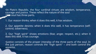 VIRTUE ETHICS: HISTORICAL BACKGROUND
•In Plato's Republic, the four cardinal virtues are wisdom, temperance,
courage and justice. These reflect the nature of the soul
•The soul has three parts.
1. Our reason thinks; when it does this well, it has wisdom.
2. Our appetite desires; when it does this well, it has temperance (self-
control, soberness).
3. Our "high spirit" shows emotions (fear, anger, respect, etc.); when it
does this well, it has courage.
•Justice consists of the proper interplay of the three parts of the soul. In
the just person, reason controls the "high spirit" -- and both control the
appetite.
 