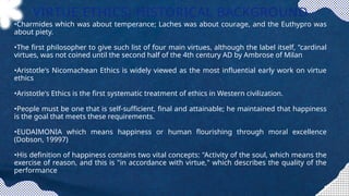 VIRTUE ETHICS: HISTORICAL BACKGROUND
•Charmides which was about temperance; Laches was about courage, and the Euthypro was
about piety.
•The first philosopher to give such list of four main virtues, although the label itself, "cardinal
virtues, was not coined until the second half of the 4th century AD by Ambrose of Milan
•Aristotle's Nicomachean Ethics is widely viewed as the most influential early work on virtue
ethics
•Aristotle's Ethics is the first systematic treatment of ethics in Western civilization.
•People must be one that is self-sufficient, final and attainable; he maintained that happiness
is the goal that meets these requirements.
•EUDAIMONIA which means happiness or human flourishing through moral excellence
(Dobson, 19997)
•His definition of happiness contains two vital concepts: "Activity of the soul, which means the
exercise of reason, and this is "in accordance with virtue," which describes the quality of the
performance
 