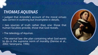 • judged that Aristotle's account of the moral virtues
was correct in outlining but incomplete in details.
• two sources of truth rather than one: those that
human faculties provide, those that God reveals.
• The teleology of Aquinas.
• The eternal law--the plan containing what God wants
to do--is the supreme norm of morality (Denise et al.,
2002; Saranyana, 1996)
VIRTUE ETHICS: HISTORICAL BACKGROUND
THOMAS AQUINAS
 