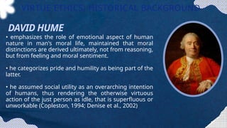 • emphasizes the role of emotional aspect of human
nature in man's moral life, maintained that moral
distinctions are derived ultimately, not from reasoning,
but from feeling and moral sentiment.
• he categorizes pride and humility as being part of the
latter.
• he assumed social utility as an overarching intention
of humans, thus rendering the otherwise virtuous
action of the just person as idle, that is superfluous or
unworkable (Copleston, 1994; Denise et al., 2002)
VIRTUE ETHICS: HISTORICAL BACKGROUND
DAVID HUME
 