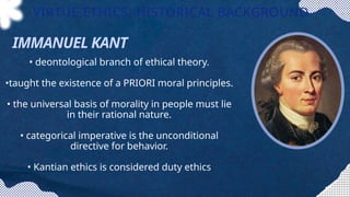 • deontological branch of ethical theory.
•taught the existence of a PRIORI moral principles.
• the universal basis of morality in people must lie
in their rational nature.
• categorical imperative is the unconditional
directive for behavior.
• Kantian ethics is considered duty ethics
VIRTUE ETHICS: HISTORICAL BACKGROUND
IMMANUEL KANT
 