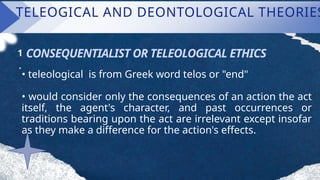 TELEOGICAL AND DEONTOLOGICAL THEORIES
CONSEQUENTIALIST OR TELEOLOGICAL ETHICS
1
.
• teleological is from Greek word telos or "end"
• would consider only the consequences of an action the act
itself, the agent's character, and past occurrences or
traditions bearing upon the act are irrelevant except insofar
as they make a difference for the action's effects.
 