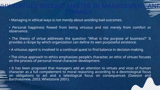 • Managing in ethical ways is not merely about avoiding bad outcomes.
• Personal happiness flowed from being virtuous and not merely from comfort or
observance.
• The theory of virtue addresses the question "What is the purpose of business?" It
provides a recipe by which organization can define its own purposeful existence.
• A virtuous agent is involved in a continual quest to find balance in decision-making.
• The virtue approach to ethics emphasizes people's character, an ethic of virtues focuses
on the process of personal moral character development.
• It has been proposed that managers add an attention to virtues and vices of human
character as a full compelement to moral reasoning according to a deontological focus
on obligations to act and a teleological focus on consequences (Dawson and
Bartholomew, 2003; Whetstone 2001).
WHY VIRTUES SHOULD MATTER IN MANAGEMENT AND
FINANCE
 
