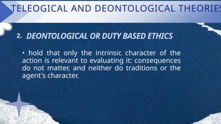 TELEOGICAL AND DEONTOLOGICAL THEORIES
DEONTOLOGICAL OR DUTY BASED ETHICS
2.
• hold that only the intrinsic character of the
action is relevant to evaluating it: consequences
do not matter, and neither do traditions or the
agent's character.
 