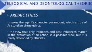 TELEOGICAL AND DEONTOLOGICAL THEORIES
ARETAIC ETHICS
3.
• makes the agent's character paramount, which is true of
Aristotelian virtue ethics.
• the view that only traditions and past influences matter
in the evaluation of an action, is a possible view, but it is
rarely defended by ethicists
 
