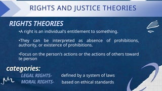RIGHTS AND JUSTICE THEORIES
RIGHTS THEORIES
•A right is an individual's entitlement to something.
•They can be interpreted as absence of prohibitions,
authority, or existence of prohibitions.
•Focus on the person's actions or the actions of others toward
te person
categories:
LEGAL RIGHTS-
MORAL RIGHTS- based on ethical standards
defined by a system of laws
 