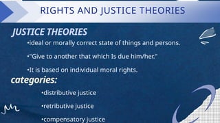 RIGHTS AND JUSTICE THEORIES
•ideal or morally correct state of things and persons.
•"Give to another that which Is due him/her."
•It is based on individual moral rights.
categories:
•distributive justice
•retributive justice
•compensatory justice
JUSTICE THEORIES
 