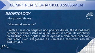 COMPONENTS OF MORAL ASSESSMENT
• duty based theory
• "the moral law in me"
• With a focus on negative and positive duties, the duty-based
paradigm presents itself as quite limited in scope: its emphasis
on fulfilling one's rightful duties against a dominant backdrop
that views such obligations an unrealistic constraint can be
problematic.
DEONTOLOGY
 