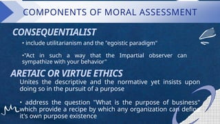 • include utilitarianism and the "egoistic paradigm"
•"Act in such a way that the Impartial observer can
sympathize with your behavior"
CONSEQUENTIALIST
ARETAIC OR VIRTUE ETHICS
Unites the descriptive and the normative yet insists upon
doing so in the pursuit of a purpose
• address the question "What is the purpose of business"
which provide a recipe by which any organization can define
it's own purpose existence
COMPONENTS OF MORAL ASSESSMENT
 