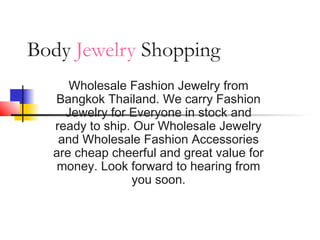 Body Jewelry Shopping
Wholesale Fashion Jewelry from
Bangkok Thailand. We carry Fashion
Jewelry for Everyone in stock and
ready to ship. Our Wholesale Jewelry
and Wholesale Fashion Accessories
are cheap cheerful and great value for
money. Look forward to hearing from
you soon.
 