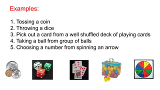 Examples:
1. Tossing a coin
2. Throwing a dice
3. Pick out a card from a well shuffled deck of playing cards
4. Taking a ball from group of balls
5. Choosing a number from spinning an arrow
 