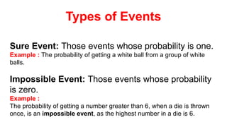 Sure Event: Those events whose probability is one.
Example : The probability of getting a white ball from a group of white
balls.
Impossible Event: Those events whose probability
is zero.
Example :
The probability of getting a number greater than 6, when a die is thrown
once, is an impossible event, as the highest number in a die is 6.
Types of Events
 