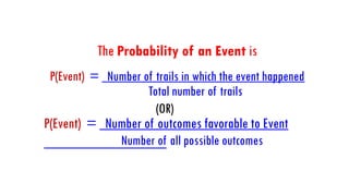 The Probability of an Event is
P(Event) = Number of trails in which the event happened
Total number of trails
(OR)
P(Event) = Number of outcomes favorable to Event
Number of all possible outcomes
 