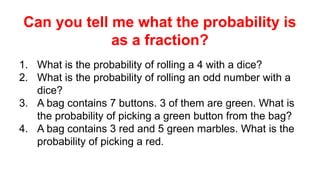 Can you tell me what the probability is
as a fraction?
1. What is the probability of rolling a 4 with a dice?
2. What is the probability of rolling an odd number with a
dice?
3. A bag contains 7 buttons. 3 of them are green. What is
the probability of picking a green button from the bag?
4. A bag contains 3 red and 5 green marbles. What is the
probability of picking a red.
 