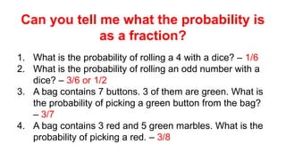 Can you tell me what the probability is
as a fraction?
1. What is the probability of rolling a 4 with a dice? – 1/6
2. What is the probability of rolling an odd number with a
dice? – 3/6 or 1/2
3. A bag contains 7 buttons. 3 of them are green. What is
the probability of picking a green button from the bag?
– 3/7
4. A bag contains 3 red and 5 green marbles. What is the
probability of picking a red. – 3/8
 