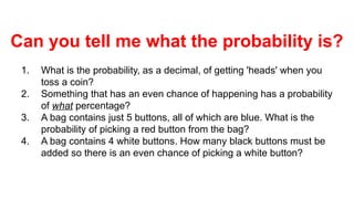 Can you tell me what the probability is?
1. What is the probability, as a decimal, of getting 'heads' when you
toss a coin?
2. Something that has an even chance of happening has a probability
of what percentage?
3. A bag contains just 5 buttons, all of which are blue. What is the
probability of picking a red button from the bag?
4. A bag contains 4 white buttons. How many black buttons must be
added so there is an even chance of picking a white button?
 