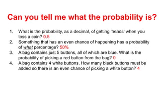 1. What is the probability, as a decimal, of getting 'heads' when you
toss a coin? 0.5
2. Something that has an even chance of happening has a probability
of what percentage? 50%
3. A bag contains just 5 buttons, all of which are blue. What is the
probability of picking a red button from the bag? 0
4. A bag contains 4 white buttons. How many black buttons must be
added so there is an even chance of picking a white button? 4
Can you tell me what the probability is?
 