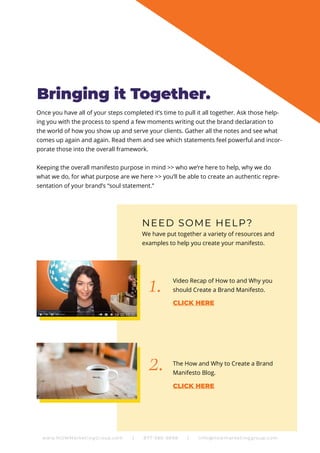 Once you have all of your steps completed it’s time to pull it all together. Ask those help-
ing you with the process to spend a few moments writing out the brand declaration to
the world of how you show up and serve your clients. Gather all the notes and see what
comes up again and again. Read them and see which statements feel powerful and incor-
porate those into the overall framework.
Keeping the overall manifesto purpose in mind >> who we’re here to help, why we do
what we do, for what purpose are we here >> you’ll be able to create an authentic repre-
sentation of your brand’s “soul statement.”
NEED SOME HELP?
Video Recap of How to and Why you
should Create a Brand Manifesto.
The How and Why to Create a Brand
Manifesto Blog.
We have put together a variety of resources and
examples to help you create your manifesto.
1.
2.
Bringing it Together.
www.NOWMarketingGroup.com | 877-380-6698 | info@nowmarketinggroup.com
CLICK HERE
CLICK HERE
 