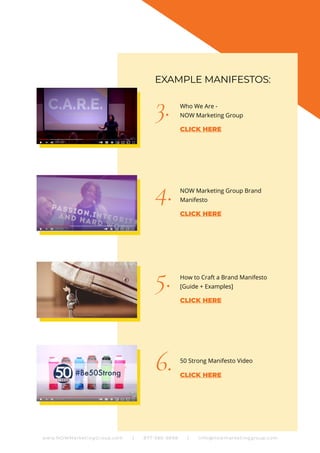 Who We Are -
NOW Marketing Group
NOW Marketing Group Brand
Manifesto
How to Craft a Brand Manifesto
[Guide + Examples]
50 Strong Manifesto Video
3.
4.
5.
6.
EXAMPLE MANIFESTOS:
www.NOWMarketingGroup.com | 877-380-6698 | info@nowmarketinggroup.com
CLICK HERE
CLICK HERE
CLICK HERE
CLICK HERE
 
