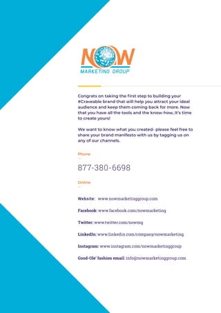 Congrats on taking the first step to building your
#Craveable brand that will help you attract your ideal
audience and keep them coming back for more. Now
that you have all the tools and the know-how, it’s time
to create yours!
We want to know what you created- please feel free to
share your brand manifesto with us by tagging us on
any of our channels.
Phone
—
877-380-6698
Online
—
Website: www.nowmarketinggroup.com
Facebook: www.facebook.com/nowmarketing
Twitter: www.twitter.com/nowmg
LinkedIn: www.linkedin.com/company/nowmarketing
Instagram: www.instagram.com/nowmarketinggroup
Good-Ole’ fashion email: info@nowmarketinggroup.com
 