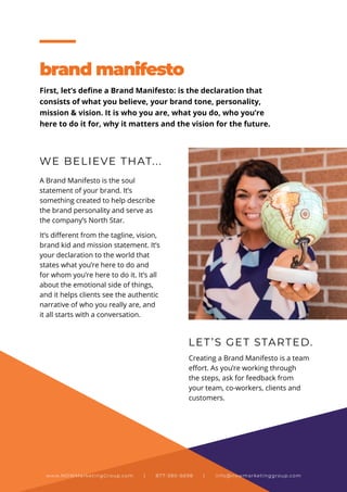 WE BELIEVE THAT...
LET’S GET STARTED.
A Brand Manifesto is the soul
statement of your brand. It’s
something created to help describe
the brand personality and serve as
the company’s North Star.
It’s different from the tagline, vision,
brand kid and mission statement. It’s
your declaration to the world that
states what you’re here to do and
for whom you’re here to do it. It’s all
about the emotional side of things,
and it helps clients see the authentic
narrative of who you really are, and
it all starts with a conversation.
Creating a Brand Manifesto is a team
effort. As you’re working through
the steps, ask for feedback from
your team, co-workers, clients and
customers.
brand manifesto
First, let’s define a Brand Manifesto: is the declaration that
consists of what you believe, your brand tone, personality,
mission & vision. It is who you are, what you do, who you’re
here to do it for, why it matters and the vision for the future.
www.NOWMarketingGroup.com | 877-380-6698 | info@nowmarketinggroup.com
 