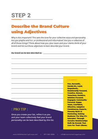 Why is this important? This sets the tone for your collective voice and personality.
Are you playful and fun, or professional and informative? Are you a collective of
all of those things? Think about how you, your team and your clients think of your
brand and list out those adjectives to best describe your brand.
STEP 2
Describe the Brand Culture
using Adjectives
Our brand can be best described as: _______________________________________________________
_____________________________________________________________________________________________
_____________________________________________________________________________________________
_____________________________________________________________________________________________
_____________________________________________________________________________________________
_____________________________________________________________________________________________
_____________________________________________________________________________________________
_____________________________________________________________________________________________
_____________________________________________________________________________________________
_____________________________________________________________________________________________
Fun, Sarcastic,
Hands-On, Loyal,
Empathetic,
Relationship Focused,
Creative, Honest,
Tenacious, Decisive,
Solution Focused,
Engaged, Community
Focused, Happy
Team, Confident,
Effective, Adaptive
Consistency, Experts,
Honesty Back In
Marketing, Making
Business The Way It’s
Intended- Through
Genuine Relationships
Built By Brands That
Care For Their Clients.
{ EXAMPLE }
Once you create your list, refine it so you
and your team collectively feel your brand
personality can be best described by this list.
{ PRO TIP }
www.NOWMarketingGroup.com | 877-380-6698 | info@nowmarketinggroup.com
 