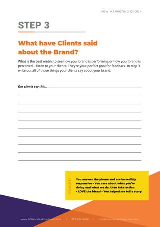 What is the best metric to see how your brand is performing or how your brand is
perceived… listen to your clients. They’re your perfect pool for feedback. In step 3
write out all of those things your clients say about your brand.
STEP 3
What have Clients said
about the Brand?
Our clients say this… _______________________________________________________________________
_____________________________________________________________________________________________
_____________________________________________________________________________________________
_____________________________________________________________________________________________
_____________________________________________________________________________________________
_____________________________________________________________________________________________
_____________________________________________________________________________________________
_____________________________________________________________________________________________
_____________________________________________________________________________________________
_____________________________________________________________________________________________
You answer the phone and are incredibly
responsive • You care about what you’re
doing and what we do, then take action
• LOVE the ideas! • You helped me tell a story!
{
EXAMPLE
}
NOW MARKETING GROUP
www.NOWMarketingGroup.com | 877-380-6698 | info@nowmarketinggroup.com
 