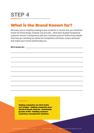 We know, you’re instantly jumping to your products or service line, you should be
known for those things, however ask yourself… what else? Quality? Exceptional
customer service? Transparency with your estimate process? Define those details
that have you standing out above the competition and those unique attributes
that makes your brand authentically you.
STEP 4
What is the Brand Known for?
This is best done as a full collaborative conversation with
your team. It will flow nicely when you get going and we’ve
found teams really enjoy this process & have seen more
engaged and inspired team members as a result.
We’re known for: ___________________________________________________________________________
_____________________________________________________________________________________________
_____________________________________________________________________________________________
_____________________________________________________________________________________________
_____________________________________________________________________________________________
_____________________________________________________________________________________________
_____________________________________________________________________________________________
_____________________________________________________________________________________________
_____________________________________________________________________________________________
_____________________________________________________________________________________________
Helping companies use their brains
over budget • Helping companies grow
World-of-Mouth referrals • Sustainable
growth of ROI • Building customer
experience management solutions.
{ EXAMPLE }
www.NOWMarketingGroup.com | 877-380-6698 | info@nowmarketinggroup.com
 