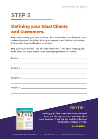 NOW MARKETING GROUP
Fully understanding your ideal audience - what makes them tick - their pain points
and what resonates with them allows you to create powerful advocacy moments
that speak to those ideal audience members.
Map your ideal customer - this isn’t EVERY consumer. Think about those big fish,
those bread and butter clients, those key targets you show up to serve.
STEP 5
Defining your Ideal Clients
and Customers.
Persona 1: __________________________________________________________________________________
_____________________________________________________________________________________________
Persona 2: __________________________________________________________________________________
_____________________________________________________________________________________________
Persona 3: __________________________________________________________________________________
_____________________________________________________________________________________________
Persona 4: __________________________________________________________________________________
_____________________________________________________________________________________________
www.NOWMarketingGroup.com | 877-380-6698 | info@nowmarketinggroup.com
Defining your ideal customers is best achieved
when you identify your core “personas” aka -
Ideal Audience. Check out this worksheet for help
building those ideal personas.
CLICK HERE
{ PRO TIP }
 