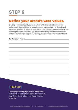 Creating a culture around your core values will help create a team who will
authentically show up to serve your clients as a representative of those brand
values. By defining the values of your Brand… and reinforcing them in all that you
do throughout your company... you will create a strong culture team members
and clients will want to be part of. Helping your become that “Craveable” brand.
STEP 6
Define your Brand’s Core Values.
Our Brand Core Values: _____________________________________________________________________
_____________________________________________________________________________________________
_____________________________________________________________________________________________
_____________________________________________________________________________________________
_____________________________________________________________________________________________
_____________________________________________________________________________________________
_____________________________________________________________________________________________
_____________________________________________________________________________________________
_____________________________________________________________________________________________
_____________________________________________________________________________________________
www.NOWMarketingGroup.com | 877-380-6698 | info@nowmarketinggroup.com
Leverage your company’s mission and purpose
statement, as well as those belief statements to
help define those values your brand lives and
breathes,
{ PRO TIP }
 