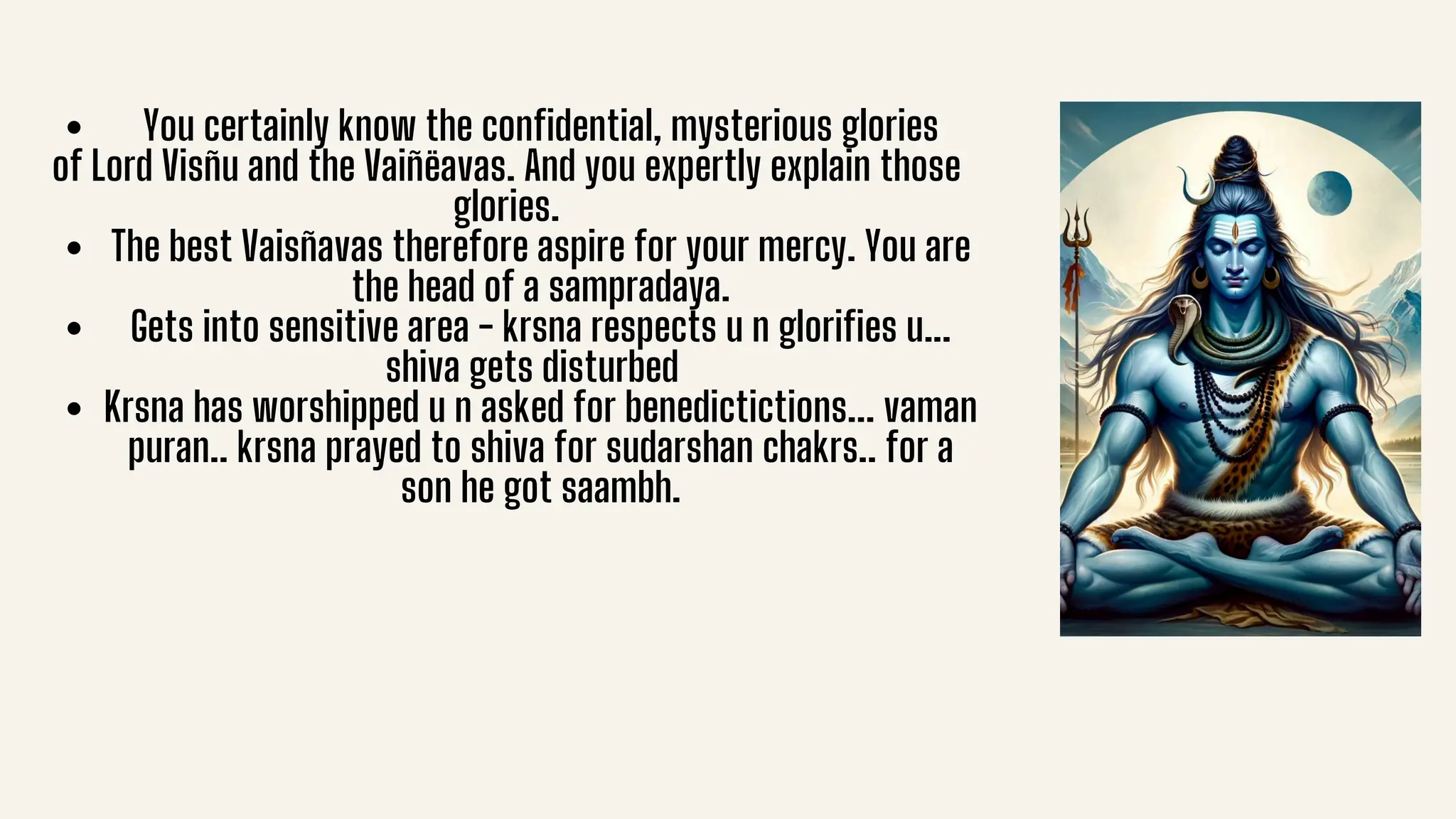 You certainly know the confidential, mysterious glories
of Lord Visñu and the Vaiñëavas. And you expertly explain those
glories.
The best Vaisñavas therefore aspire for your mercy. You are
the head of a sampradaya.
Gets into sensitive area - krsna respects u n glorifies u...
shiva gets disturbed
Krsna has worshipped u n asked for benedictictions... vaman
puran.. krsna prayed to shiva for sudarshan chakrs.. for a
son he got saambh.
 